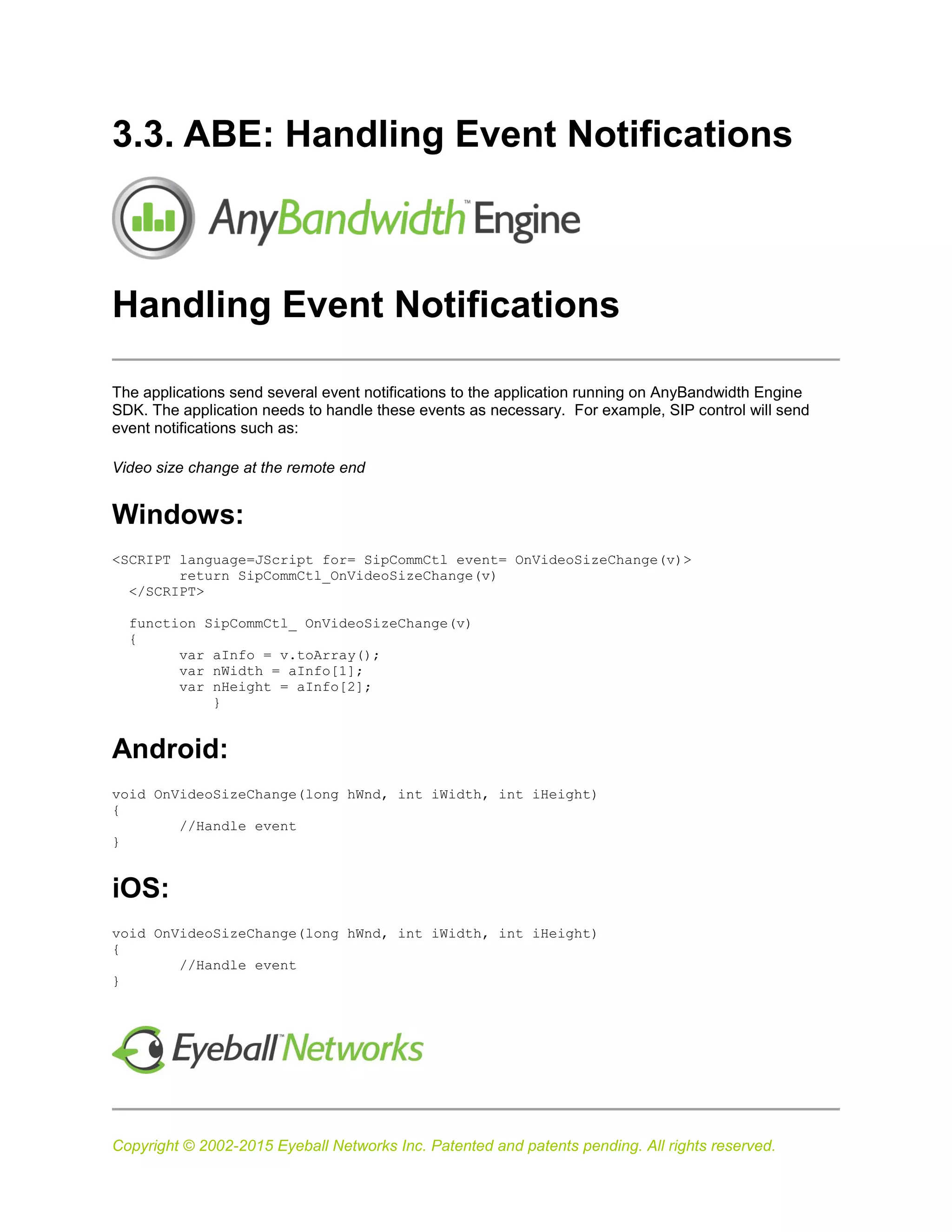 Copyright © 2002-2015 Eyeball Networks Inc. Patented and patents pending. All rights reserved.
3.3. ABE: Handling Event Notifications
Handling Event Notifications
The applications send several event notifications to the application running on AnyBandwidth Engine
SDK. The application needs to handle these events as necessary. For example, SIP control will send
event notifications such as:
Video size change at the remote end
Windows:
<SCRIPT language=JScript for= SipCommCtl event= OnVideoSizeChange(v)>
return SipCommCtl_OnVideoSizeChange(v)
</SCRIPT>
function SipCommCtl_ OnVideoSizeChange(v)
{
var aInfo = v.toArray();
var nWidth = aInfo[1];
var nHeight = aInfo[2];
}
Android:
void OnVideoSizeChange(long hWnd, int iWidth, int iHeight)
{
//Handle event
}
iOS:
void OnVideoSizeChange(long hWnd, int iWidth, int iHeight)
{
//Handle event
}
 