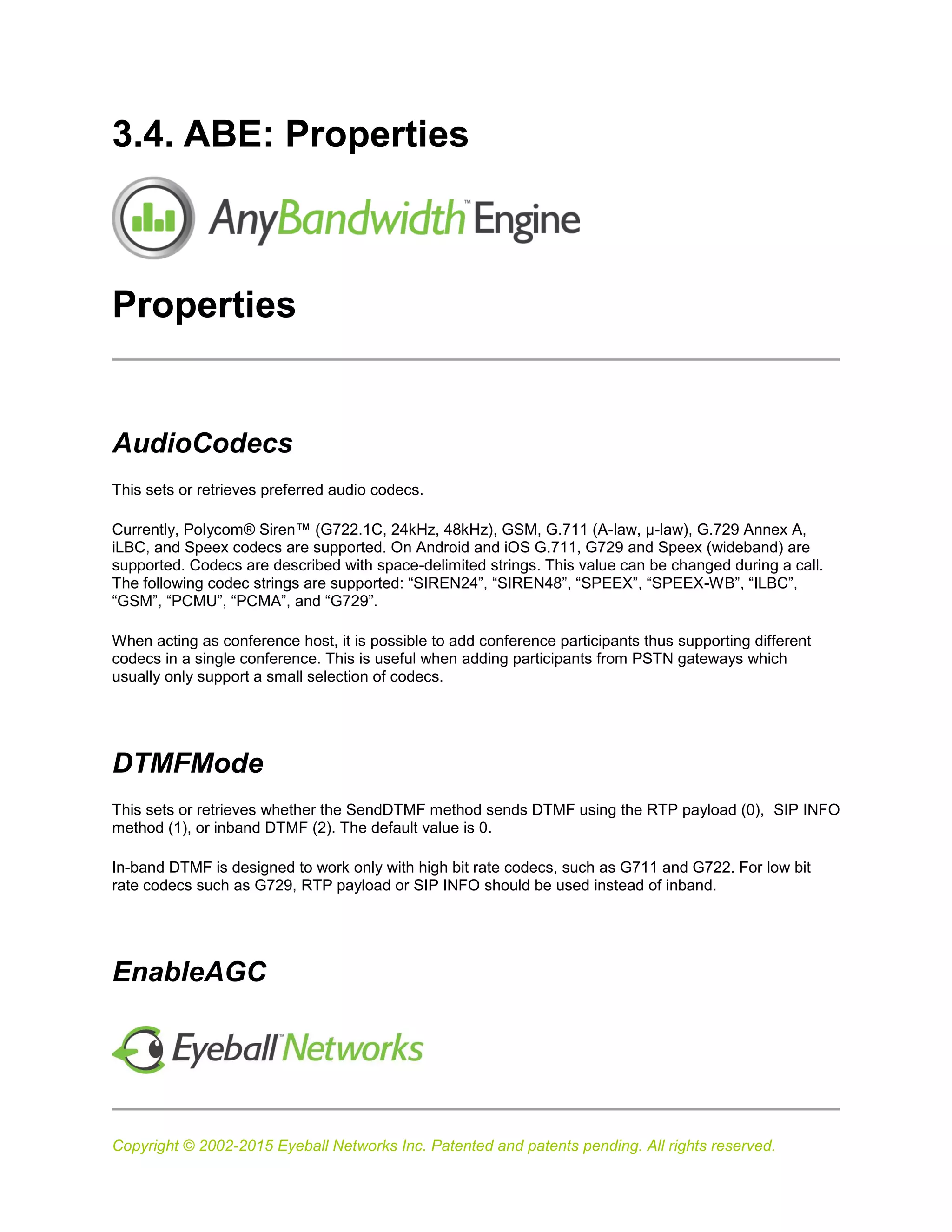 Copyright © 2002-2015 Eyeball Networks Inc. Patented and patents pending. All rights reserved.
3.4. ABE: Properties
Properties
AudioCodecs
This sets or retrieves preferred audio codecs.
Currently, Polycom® Siren™ (G722.1C, 24kHz, 48kHz), GSM, G.711 (A-law, µ-law), G.729 Annex A,
iLBC, and Speex codecs are supported. On Android and iOS G.711, G729 and Speex (wideband) are
supported. Codecs are described with space-delimited strings. This value can be changed during a call.
The following codec strings are supported: “SIREN24”, “SIREN48”, “SPEEX”, “SPEEX-WB”, “ILBC”,
“GSM”, “PCMU”, “PCMA”, and “G729”.
When acting as conference host, it is possible to add conference participants thus supporting different
codecs in a single conference. This is useful when adding participants from PSTN gateways which
usually only support a small selection of codecs.
DTMFMode
This sets or retrieves whether the SendDTMF method sends DTMF using the RTP payload (0), SIP INFO
method (1), or inband DTMF (2). The default value is 0.
In-band DTMF is designed to work only with high bit rate codecs, such as G711 and G722. For low bit
rate codecs such as G729, RTP payload or SIP INFO should be used instead of inband.
EnableAGC
 