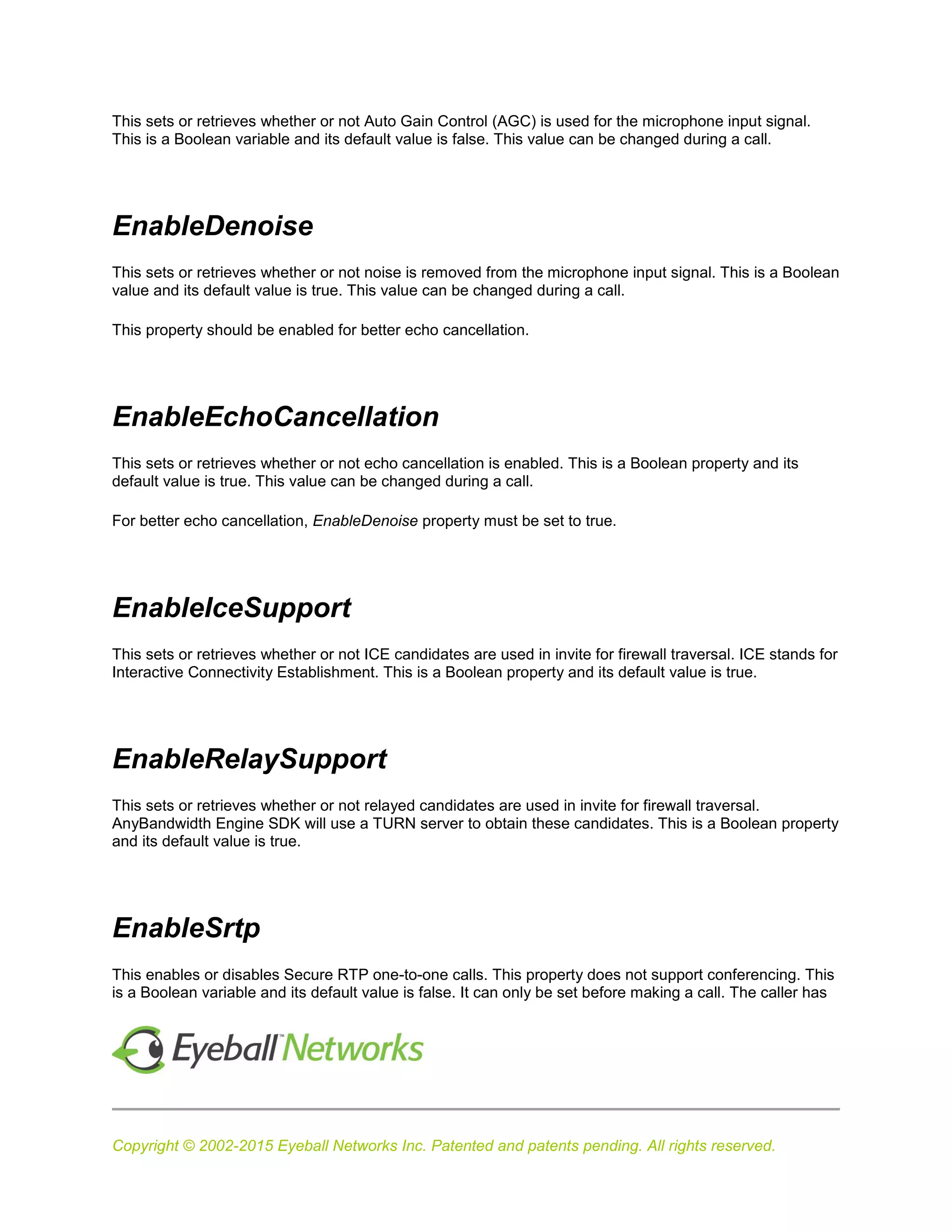 Copyright © 2002-2015 Eyeball Networks Inc. Patented and patents pending. All rights reserved.
This sets or retrieves whether or not Auto Gain Control (AGC) is used for the microphone input signal.
This is a Boolean variable and its default value is false. This value can be changed during a call.
EnableDenoise
This sets or retrieves whether or not noise is removed from the microphone input signal. This is a Boolean
value and its default value is true. This value can be changed during a call.
This property should be enabled for better echo cancellation.
EnableEchoCancellation
This sets or retrieves whether or not echo cancellation is enabled. This is a Boolean property and its
default value is true. This value can be changed during a call.
For better echo cancellation, EnableDenoise property must be set to true.
EnableIceSupport
This sets or retrieves whether or not ICE candidates are used in invite for firewall traversal. ICE stands for
Interactive Connectivity Establishment. This is a Boolean property and its default value is true.
EnableRelaySupport
This sets or retrieves whether or not relayed candidates are used in invite for firewall traversal.
AnyBandwidth Engine SDK will use a TURN server to obtain these candidates. This is a Boolean property
and its default value is true.
EnableSrtp
This enables or disables Secure RTP one-to-one calls. This property does not support conferencing. This
is a Boolean variable and its default value is false. It can only be set before making a call. The caller has
 