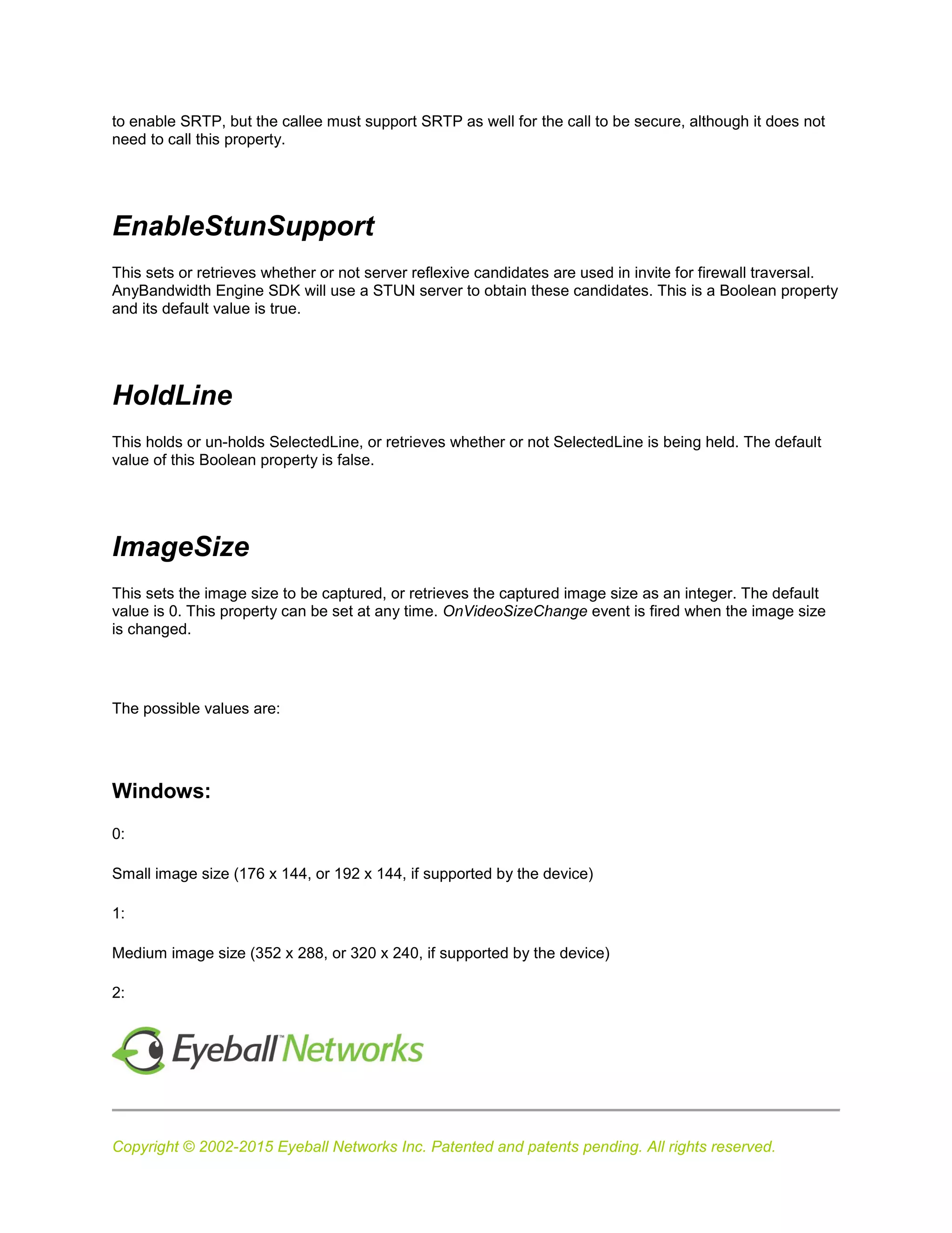 Copyright © 2002-2015 Eyeball Networks Inc. Patented and patents pending. All rights reserved.
to enable SRTP, but the callee must support SRTP as well for the call to be secure, although it does not
need to call this property.
EnableStunSupport
This sets or retrieves whether or not server reflexive candidates are used in invite for firewall traversal.
AnyBandwidth Engine SDK will use a STUN server to obtain these candidates. This is a Boolean property
and its default value is true.
HoldLine
This holds or un-holds SelectedLine, or retrieves whether or not SelectedLine is being held. The default
value of this Boolean property is false.
ImageSize
This sets the image size to be captured, or retrieves the captured image size as an integer. The default
value is 0. This property can be set at any time. OnVideoSizeChange event is fired when the image size
is changed.
The possible values are:
Windows:
0:
Small image size (176 x 144, or 192 x 144, if supported by the device)
1:
Medium image size (352 x 288, or 320 x 240, if supported by the device)
2:
 