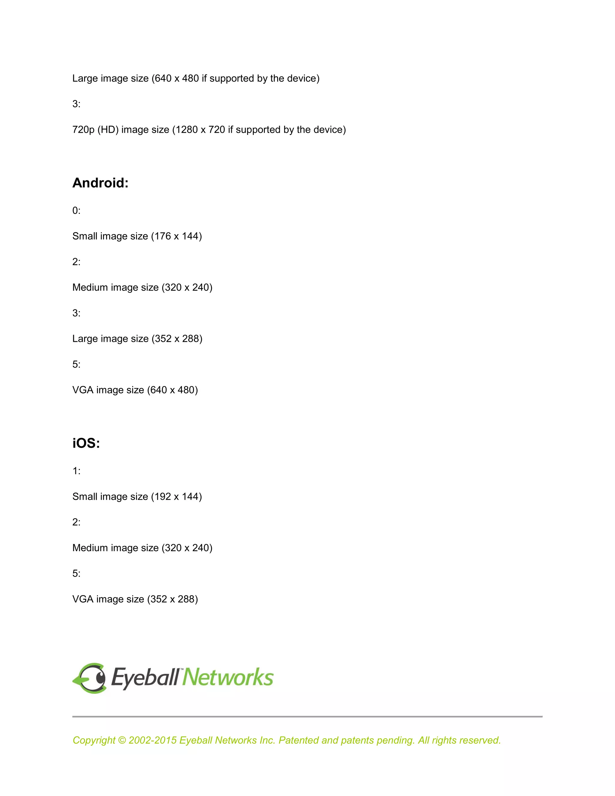Copyright © 2002-2015 Eyeball Networks Inc. Patented and patents pending. All rights reserved.
Large image size (640 x 480 if supported by the device)
3:
720p (HD) image size (1280 x 720 if supported by the device)
Android:
0:
Small image size (176 x 144)
2:
Medium image size (320 x 240)
3:
Large image size (352 x 288)
5:
VGA image size (640 x 480)
iOS:
1:
Small image size (192 x 144)
2:
Medium image size (320 x 240)
5:
VGA image size (352 x 288)
 