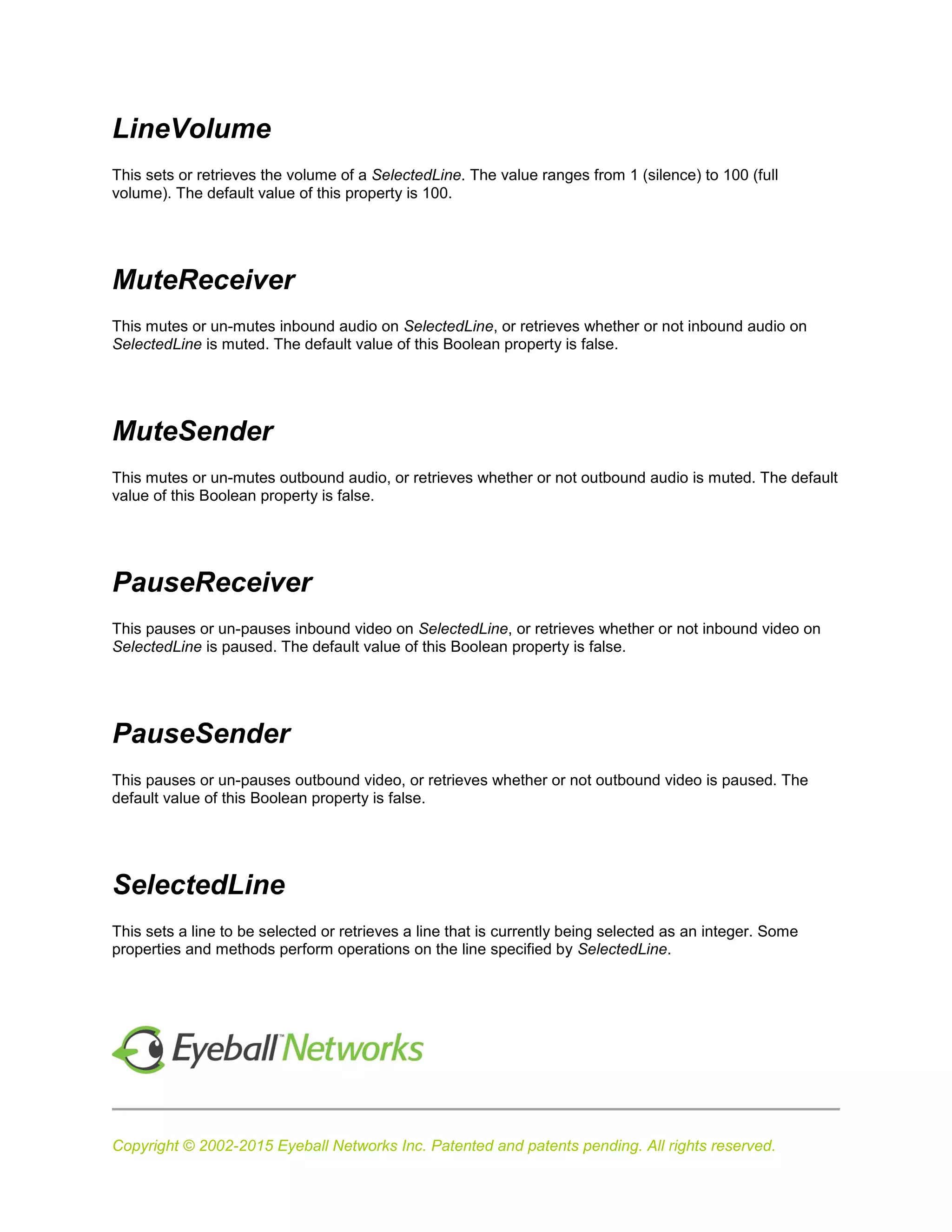 Copyright © 2002-2015 Eyeball Networks Inc. Patented and patents pending. All rights reserved.
LineVolume
This sets or retrieves the volume of a SelectedLine. The value ranges from 1 (silence) to 100 (full
volume). The default value of this property is 100.
MuteReceiver
This mutes or un-mutes inbound audio on SelectedLine, or retrieves whether or not inbound audio on
SelectedLine is muted. The default value of this Boolean property is false.
MuteSender
This mutes or un-mutes outbound audio, or retrieves whether or not outbound audio is muted. The default
value of this Boolean property is false.
PauseReceiver
This pauses or un-pauses inbound video on SelectedLine, or retrieves whether or not inbound video on
SelectedLine is paused. The default value of this Boolean property is false.
PauseSender
This pauses or un-pauses outbound video, or retrieves whether or not outbound video is paused. The
default value of this Boolean property is false.
SelectedLine
This sets a line to be selected or retrieves a line that is currently being selected as an integer. Some
properties and methods perform operations on the line specified by SelectedLine.
 