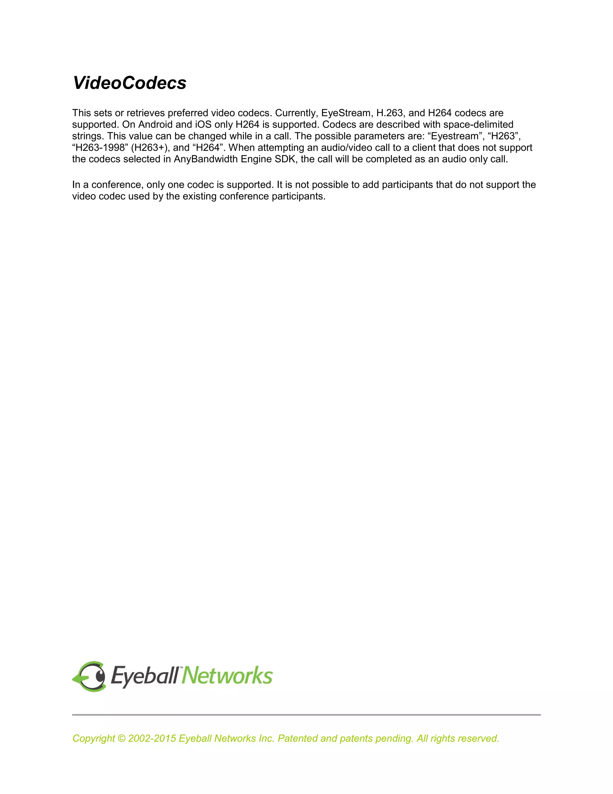 Copyright © 2002-2015 Eyeball Networks Inc. Patented and patents pending. All rights reserved.
VideoCodecs
This sets or retrieves preferred video codecs. Currently, EyeStream, H.263, and H264 codecs are
supported. On Android and iOS only H264 is supported. Codecs are described with space-delimited
strings. This value can be changed while in a call. The possible parameters are: “Eyestream”, “H263”,
“H263-1998” (H263+), and “H264”. When attempting an audio/video call to a client that does not support
the codecs selected in AnyBandwidth Engine SDK, the call will be completed as an audio only call.
In a conference, only one codec is supported. It is not possible to add participants that do not support the
video codec used by the existing conference participants.
 