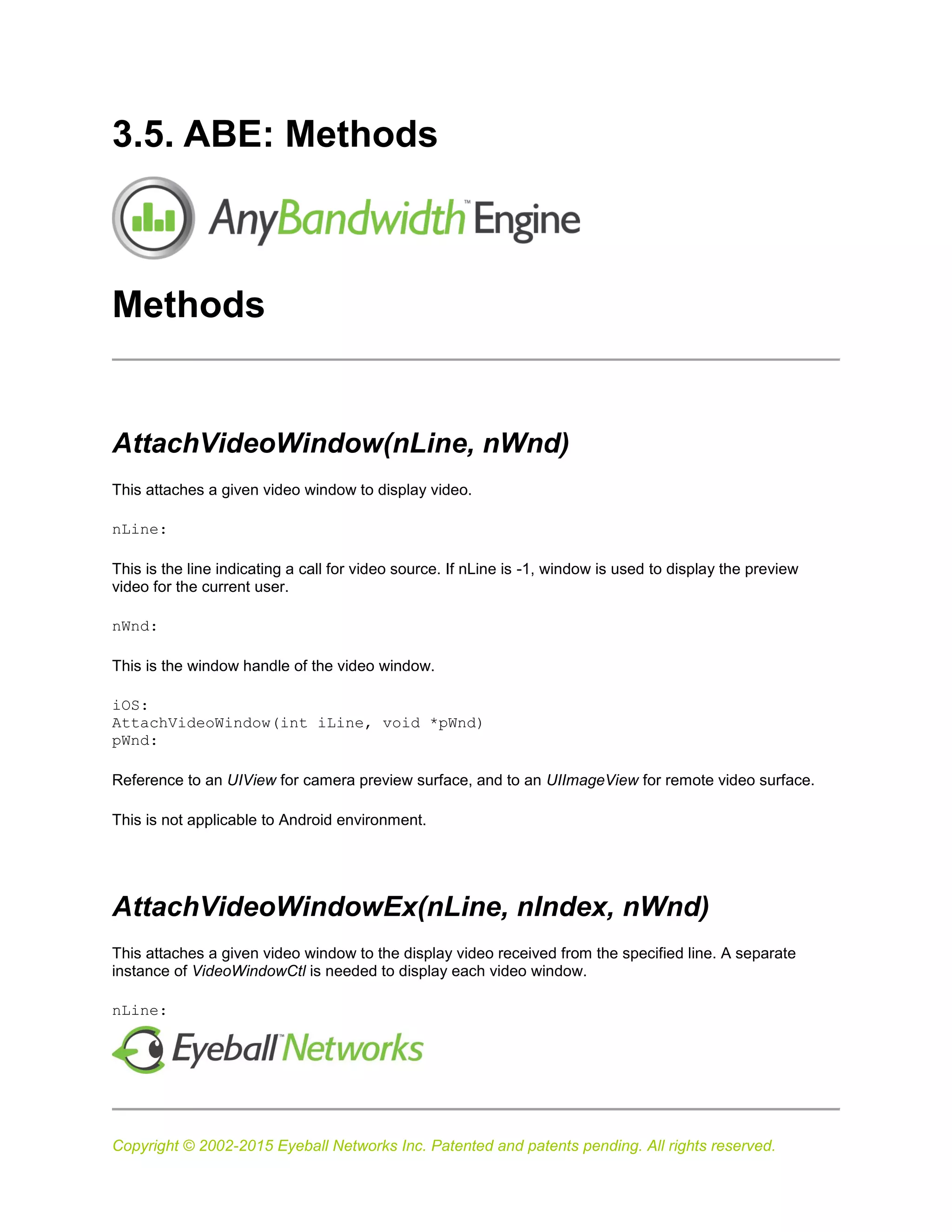 Copyright © 2002-2015 Eyeball Networks Inc. Patented and patents pending. All rights reserved.
3.5. ABE: Methods
Methods
AttachVideoWindow(nLine, nWnd)
This attaches a given video window to display video.
nLine:
This is the line indicating a call for video source. If nLine is -1, window is used to display the preview
video for the current user.
nWnd:
This is the window handle of the video window.
iOS:
AttachVideoWindow(int iLine, void *pWnd)
pWnd:
Reference to an UIView for camera preview surface, and to an UIImageView for remote video surface.
This is not applicable to Android environment.
AttachVideoWindowEx(nLine, nIndex, nWnd)
This attaches a given video window to the display video received from the specified line. A separate
instance of VideoWindowCtl is needed to display each video window.
nLine:
 