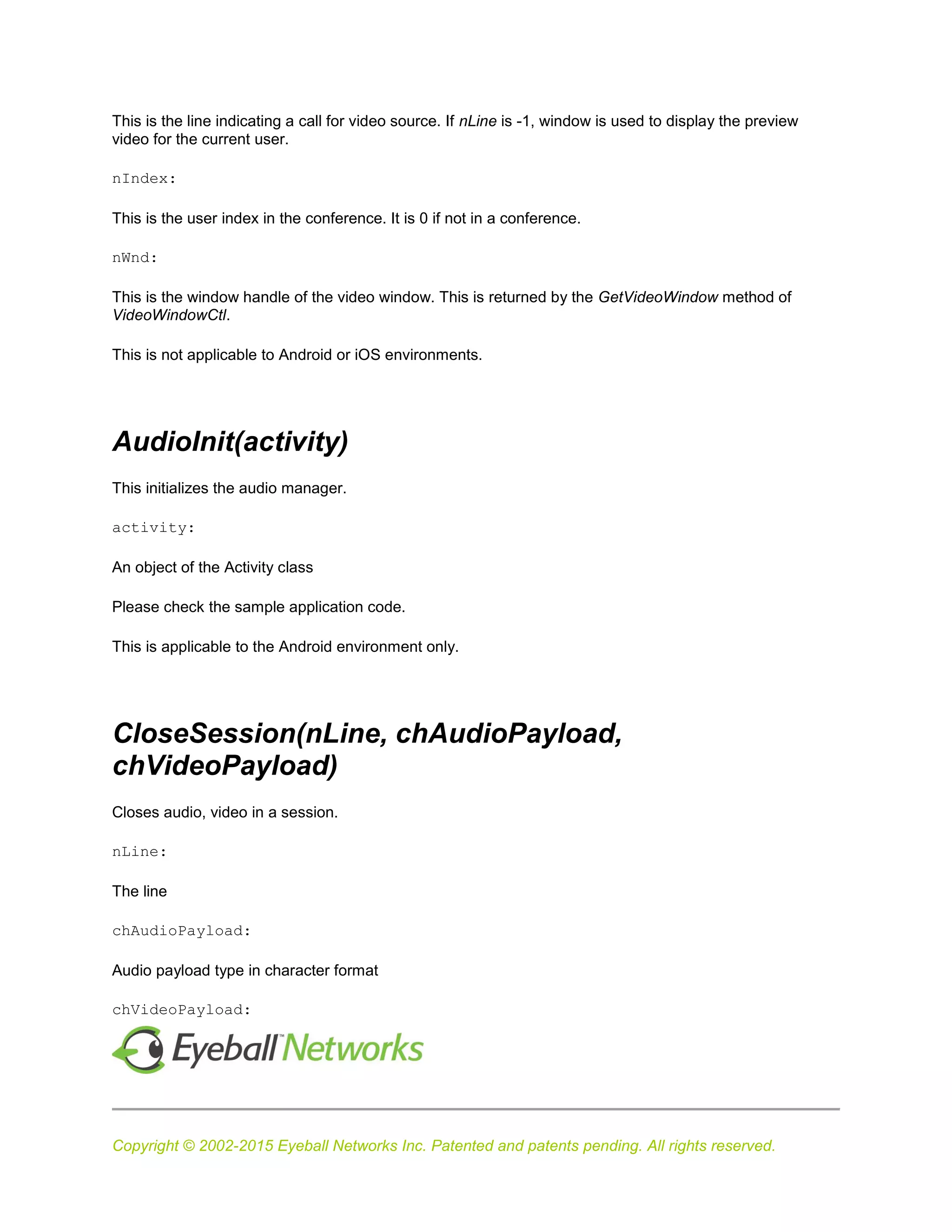 Copyright © 2002-2015 Eyeball Networks Inc. Patented and patents pending. All rights reserved.
This is the line indicating a call for video source. If nLine is -1, window is used to display the preview
video for the current user.
nIndex:
This is the user index in the conference. It is 0 if not in a conference.
nWnd:
This is the window handle of the video window. This is returned by the GetVideoWindow method of
VideoWindowCtl.
This is not applicable to Android or iOS environments.
AudioInit(activity)
This initializes the audio manager.
activity:
An object of the Activity class
Please check the sample application code.
This is applicable to the Android environment only.
CloseSession(nLine, chAudioPayload,
chVideoPayload)
Closes audio, video in a session.
nLine:
The line
chAudioPayload:
Audio payload type in character format
chVideoPayload:
 