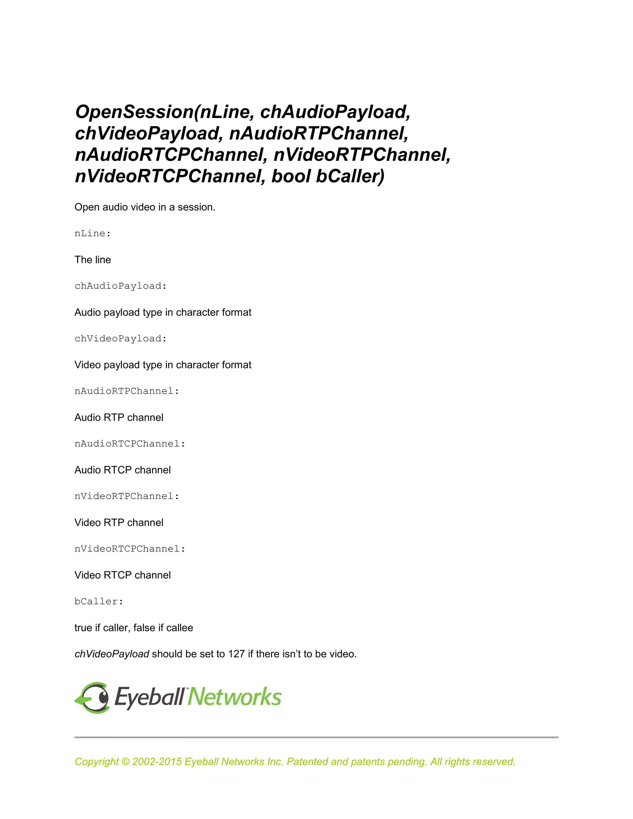 Copyright © 2002-2015 Eyeball Networks Inc. Patented and patents pending. All rights reserved.
OpenSession(nLine, chAudioPayload,
chVideoPayload, nAudioRTPChannel,
nAudioRTCPChannel, nVideoRTPChannel,
nVideoRTCPChannel, bool bCaller)
Open audio video in a session.
nLine:
The line
chAudioPayload:
Audio payload type in character format
chVideoPayload:
Video payload type in character format
nAudioRTPChannel:
Audio RTP channel
nAudioRTCPChannel:
Audio RTCP channel
nVideoRTPChannel:
Video RTP channel
nVideoRTCPChannel:
Video RTCP channel
bCaller:
true if caller, false if callee
chVideoPayload should be set to 127 if there isn’t to be video.
 