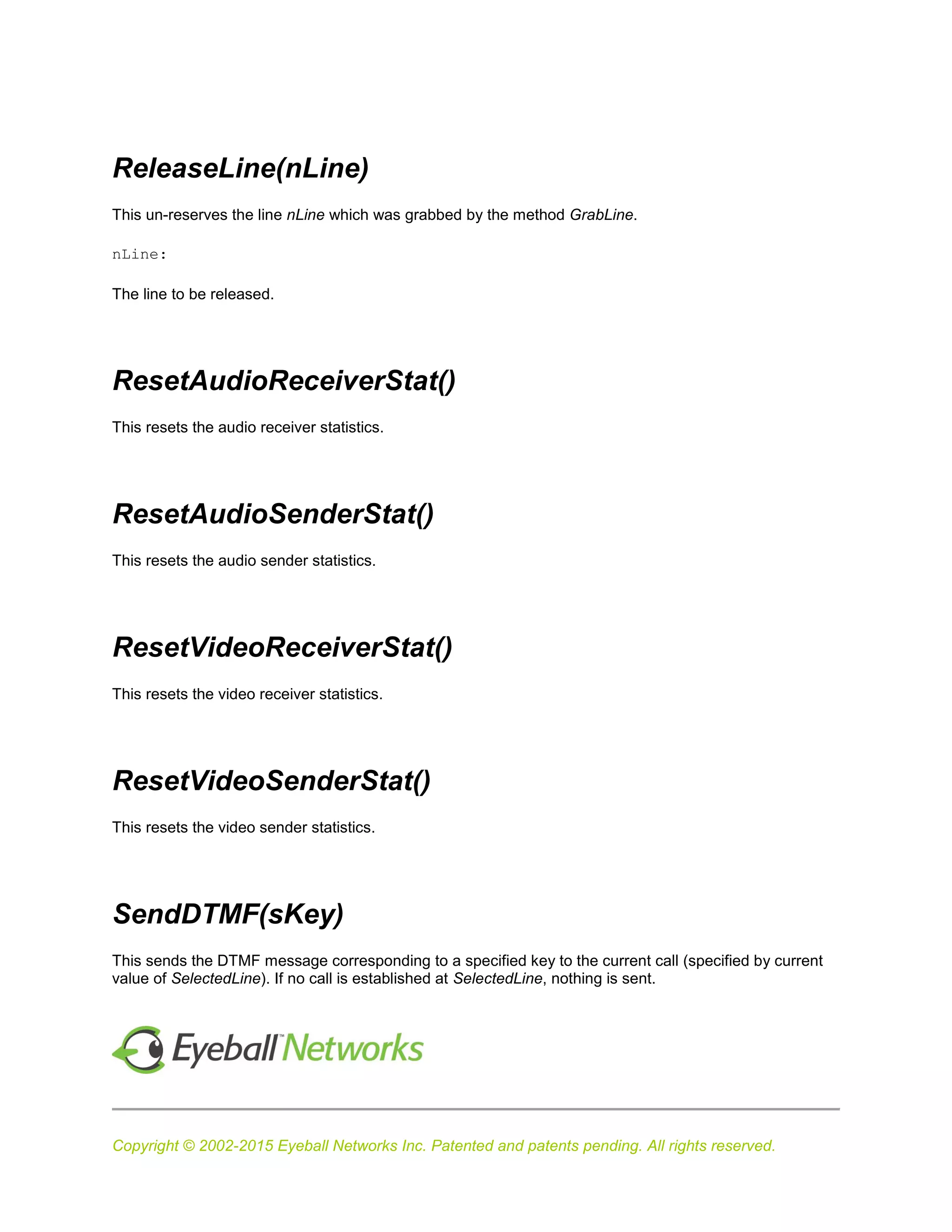 Copyright © 2002-2015 Eyeball Networks Inc. Patented and patents pending. All rights reserved.
ReleaseLine(nLine)
This un-reserves the line nLine which was grabbed by the method GrabLine.
nLine:
The line to be released.
ResetAudioReceiverStat()
This resets the audio receiver statistics.
ResetAudioSenderStat()
This resets the audio sender statistics.
ResetVideoReceiverStat()
This resets the video receiver statistics.
ResetVideoSenderStat()
This resets the video sender statistics.
SendDTMF(sKey)
This sends the DTMF message corresponding to a specified key to the current call (specified by current
value of SelectedLine). If no call is established at SelectedLine, nothing is sent.
 