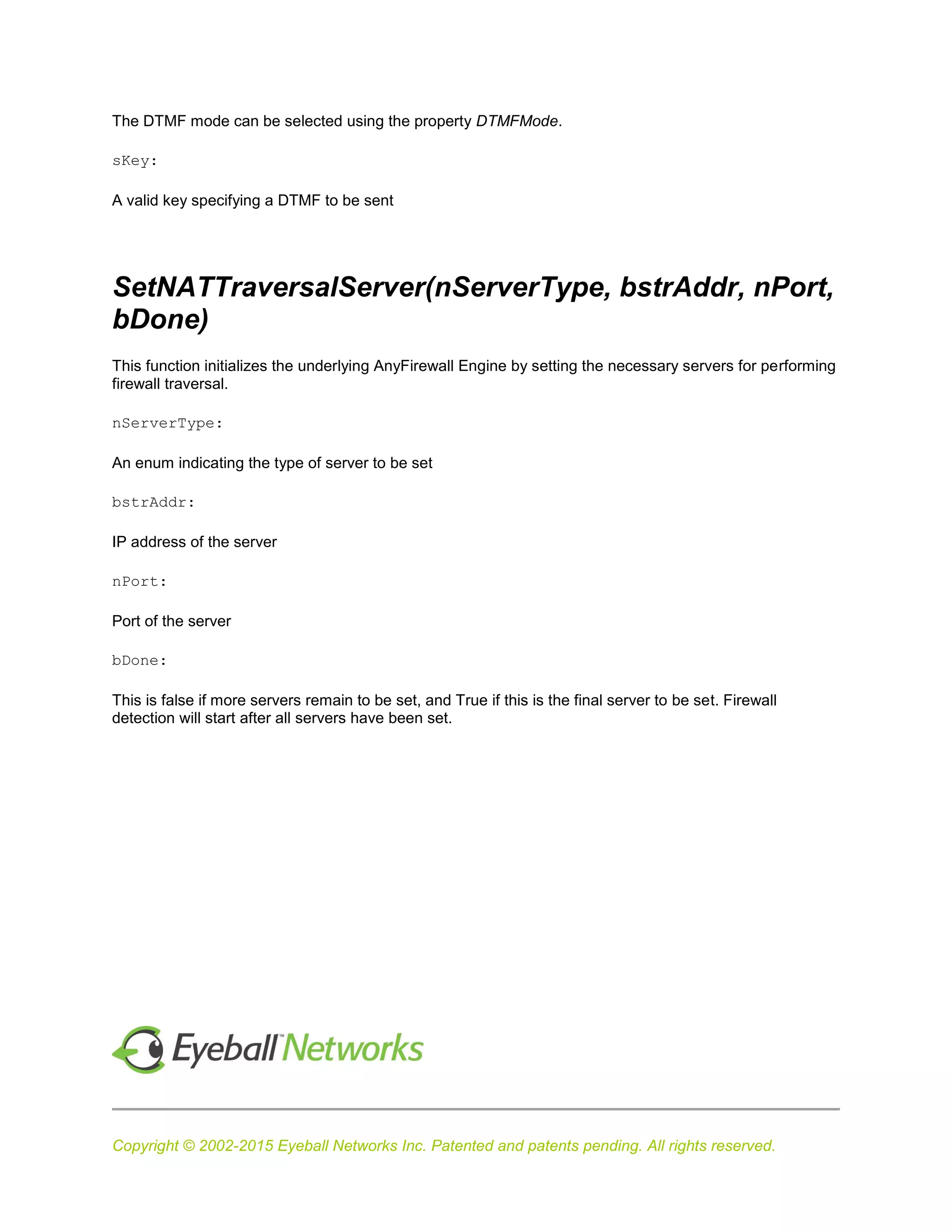 Copyright © 2002-2015 Eyeball Networks Inc. Patented and patents pending. All rights reserved.
The DTMF mode can be selected using the property DTMFMode.
sKey:
A valid key specifying a DTMF to be sent
SetNATTraversalServer(nServerType, bstrAddr, nPort,
bDone)
This function initializes the underlying AnyFirewall Engine by setting the necessary servers for performing
firewall traversal.
nServerType:
An enum indicating the type of server to be set
bstrAddr:
IP address of the server
nPort:
Port of the server
bDone:
This is false if more servers remain to be set, and True if this is the final server to be set. Firewall
detection will start after all servers have been set.
 