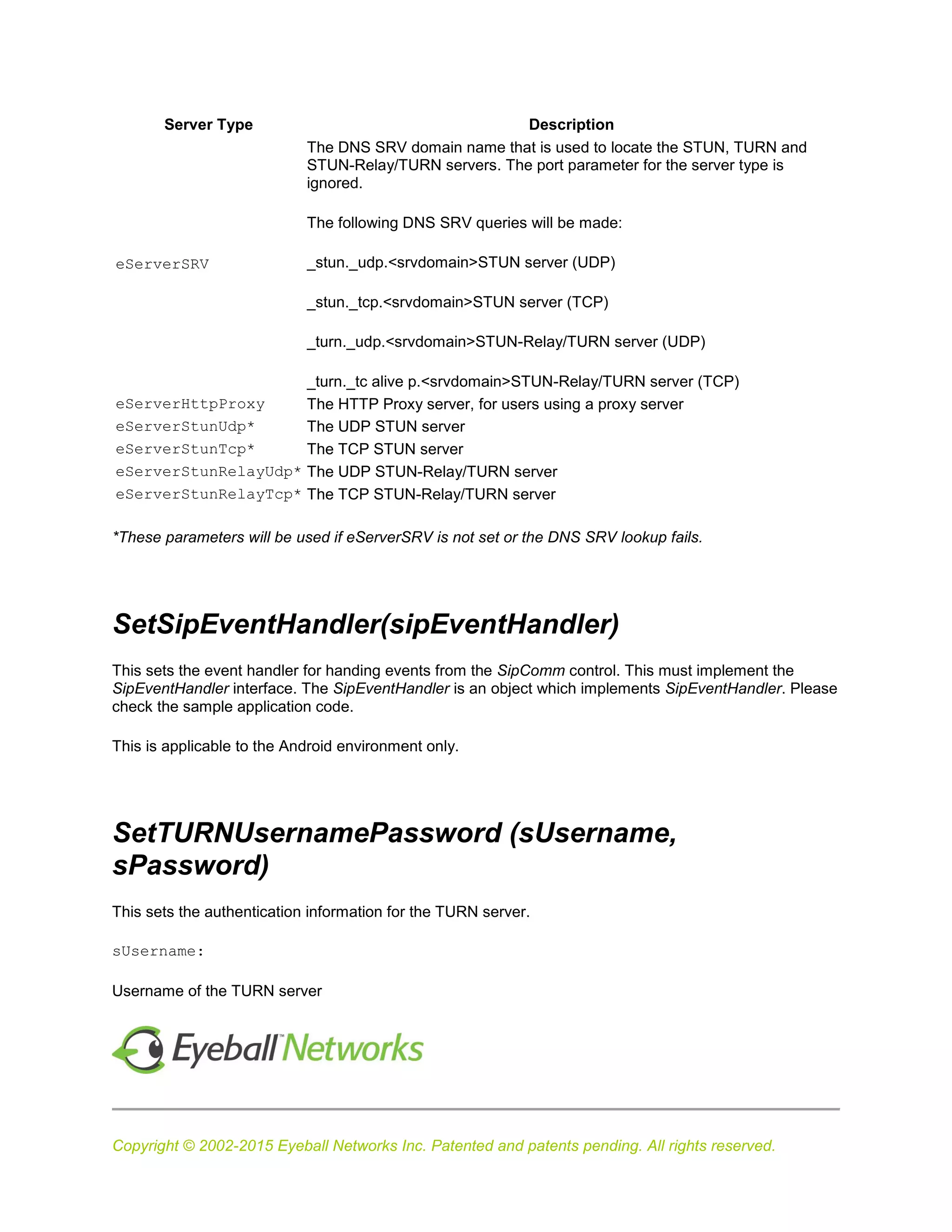 Copyright © 2002-2015 Eyeball Networks Inc. Patented and patents pending. All rights reserved.
Server Type Description
eServerSRV
The DNS SRV domain name that is used to locate the STUN, TURN and
STUN-Relay/TURN servers. The port parameter for the server type is
ignored.
The following DNS SRV queries will be made:
_stun._udp.<srvdomain>STUN server (UDP)
_stun._tcp.<srvdomain>STUN server (TCP)
_turn._udp.<srvdomain>STUN-Relay/TURN server (UDP)
_turn._tc alive p.<srvdomain>STUN-Relay/TURN server (TCP)
eServerHttpProxy The HTTP Proxy server, for users using a proxy server
eServerStunUdp* The UDP STUN server
eServerStunTcp* The TCP STUN server
eServerStunRelayUdp* The UDP STUN-Relay/TURN server
eServerStunRelayTcp* The TCP STUN-Relay/TURN server
*These parameters will be used if eServerSRV is not set or the DNS SRV lookup fails.
SetSipEventHandler(sipEventHandler)
This sets the event handler for handing events from the SipComm control. This must implement the
SipEventHandler interface. The SipEventHandler is an object which implements SipEventHandler. Please
check the sample application code.
This is applicable to the Android environment only.
SetTURNUsernamePassword (sUsername,
sPassword)
This sets the authentication information for the TURN server.
sUsername:
Username of the TURN server
 