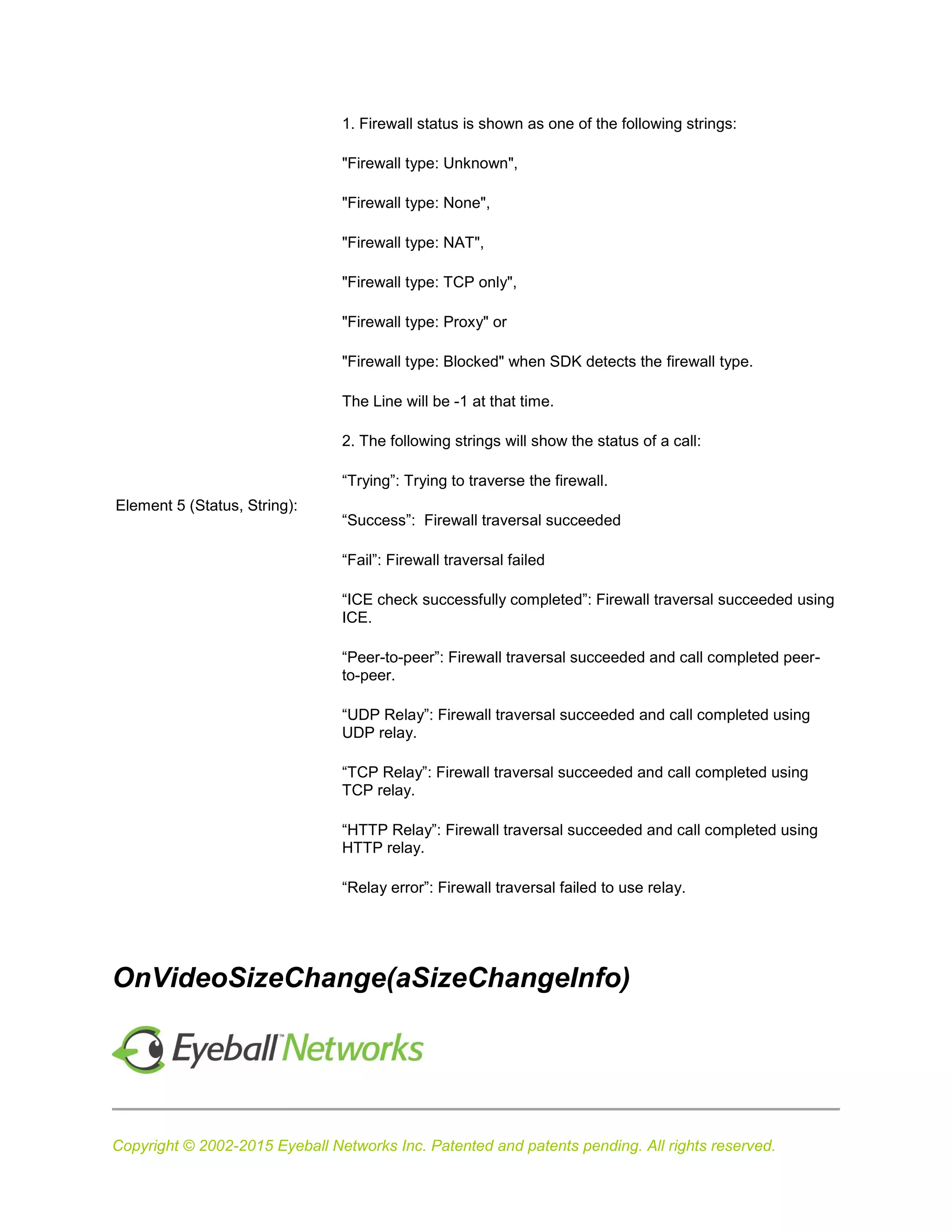 Copyright © 2002-2015 Eyeball Networks Inc. Patented and patents pending. All rights reserved.
Element 5 (Status, String):
1. Firewall status is shown as one of the following strings:
"Firewall type: Unknown",
"Firewall type: None",
"Firewall type: NAT",
"Firewall type: TCP only",
"Firewall type: Proxy" or
"Firewall type: Blocked" when SDK detects the firewall type.
The Line will be -1 at that time.
2. The following strings will show the status of a call:
“Trying”: Trying to traverse the firewall.
“Success”: Firewall traversal succeeded
“Fail”: Firewall traversal failed
“ICE check successfully completed”: Firewall traversal succeeded using
ICE.
“Peer-to-peer”: Firewall traversal succeeded and call completed peer-
to-peer.
“UDP Relay”: Firewall traversal succeeded and call completed using
UDP relay.
“TCP Relay”: Firewall traversal succeeded and call completed using
TCP relay.
“HTTP Relay”: Firewall traversal succeeded and call completed using
HTTP relay.
“Relay error”: Firewall traversal failed to use relay.
OnVideoSizeChange(aSizeChangeInfo)
 