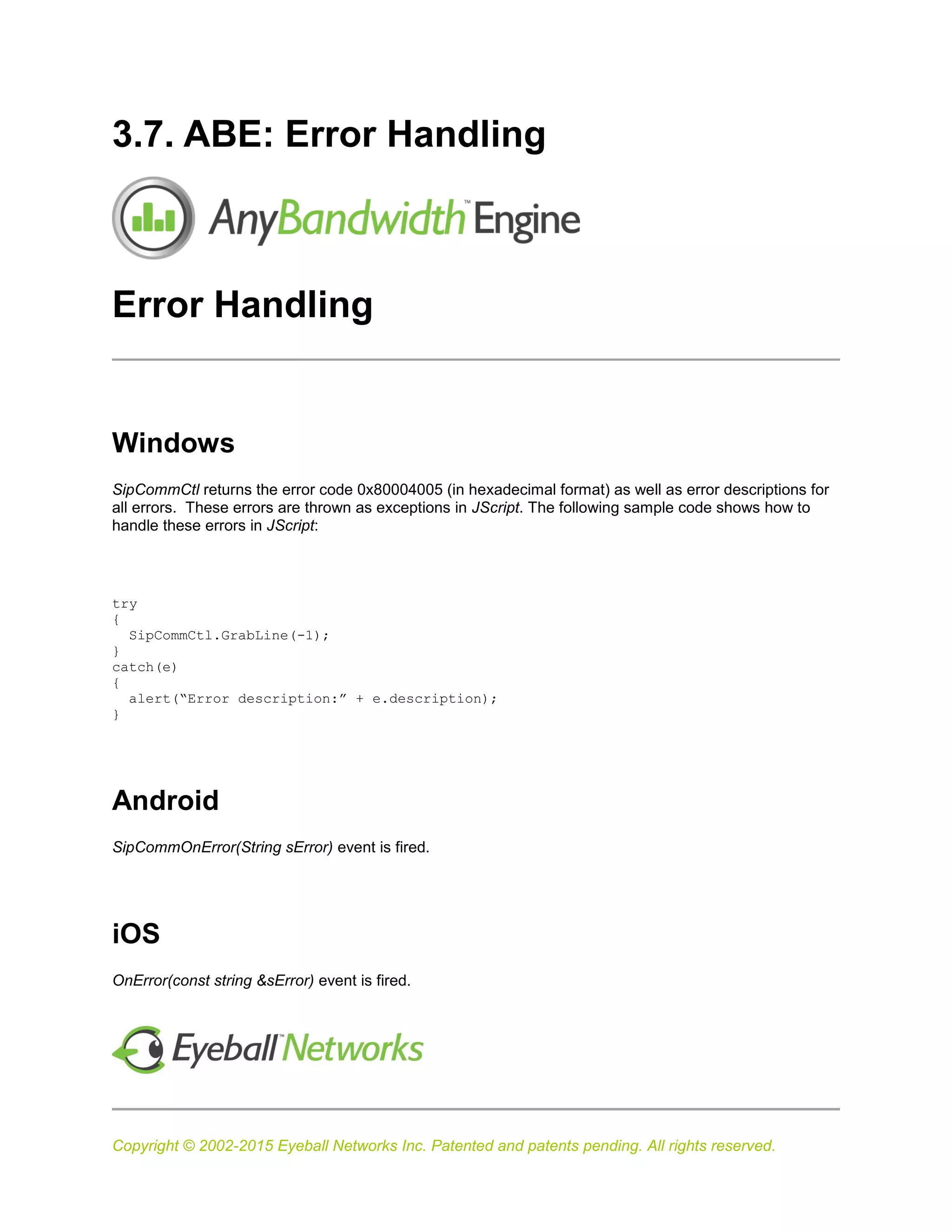 Copyright © 2002-2015 Eyeball Networks Inc. Patented and patents pending. All rights reserved.
3.7. ABE: Error Handling
Error Handling
Windows
SipCommCtl returns the error code 0x80004005 (in hexadecimal format) as well as error descriptions for
all errors. These errors are thrown as exceptions in JScript. The following sample code shows how to
handle these errors in JScript:
try
{
SipCommCtl.GrabLine(-1);
}
catch(e)
{
alert(“Error description:” + e.description);
}
Android
SipCommOnError(String sError) event is fired.
iOS
OnError(const string &sError) event is fired.
 