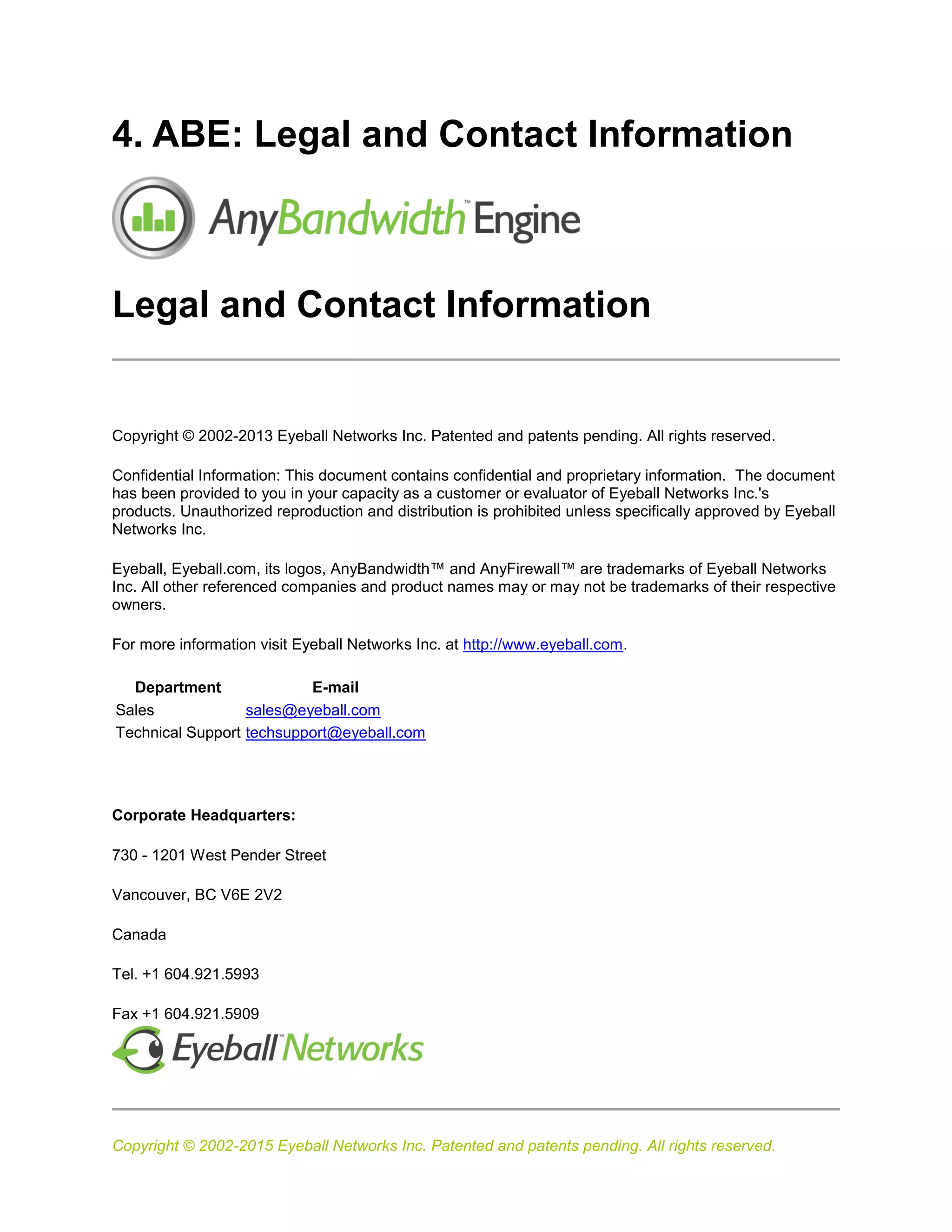 Copyright © 2002-2015 Eyeball Networks Inc. Patented and patents pending. All rights reserved.
4. ABE: Legal and Contact Information
Legal and Contact Information
Copyright © 2002-2013 Eyeball Networks Inc. Patented and patents pending. All rights reserved.
Confidential Information: This document contains confidential and proprietary information. The document
has been provided to you in your capacity as a customer or evaluator of Eyeball Networks Inc.'s
products. Unauthorized reproduction and distribution is prohibited unless specifically approved by Eyeball
Networks Inc.
Eyeball, Eyeball.com, its logos, AnyBandwidth™ and AnyFirewall™ are trademarks of Eyeball Networks
Inc. All other referenced companies and product names may or may not be trademarks of their respective
owners.
For more information visit Eyeball Networks Inc. at http://www.eyeball.com.
Department E-mail
Sales sales@eyeball.com
Technical Support techsupport@eyeball.com
Corporate Headquarters:
730 - 1201 West Pender Street
Vancouver, BC V6E 2V2
Canada
Tel. +1 604.921.5993
Fax +1 604.921.5909
 