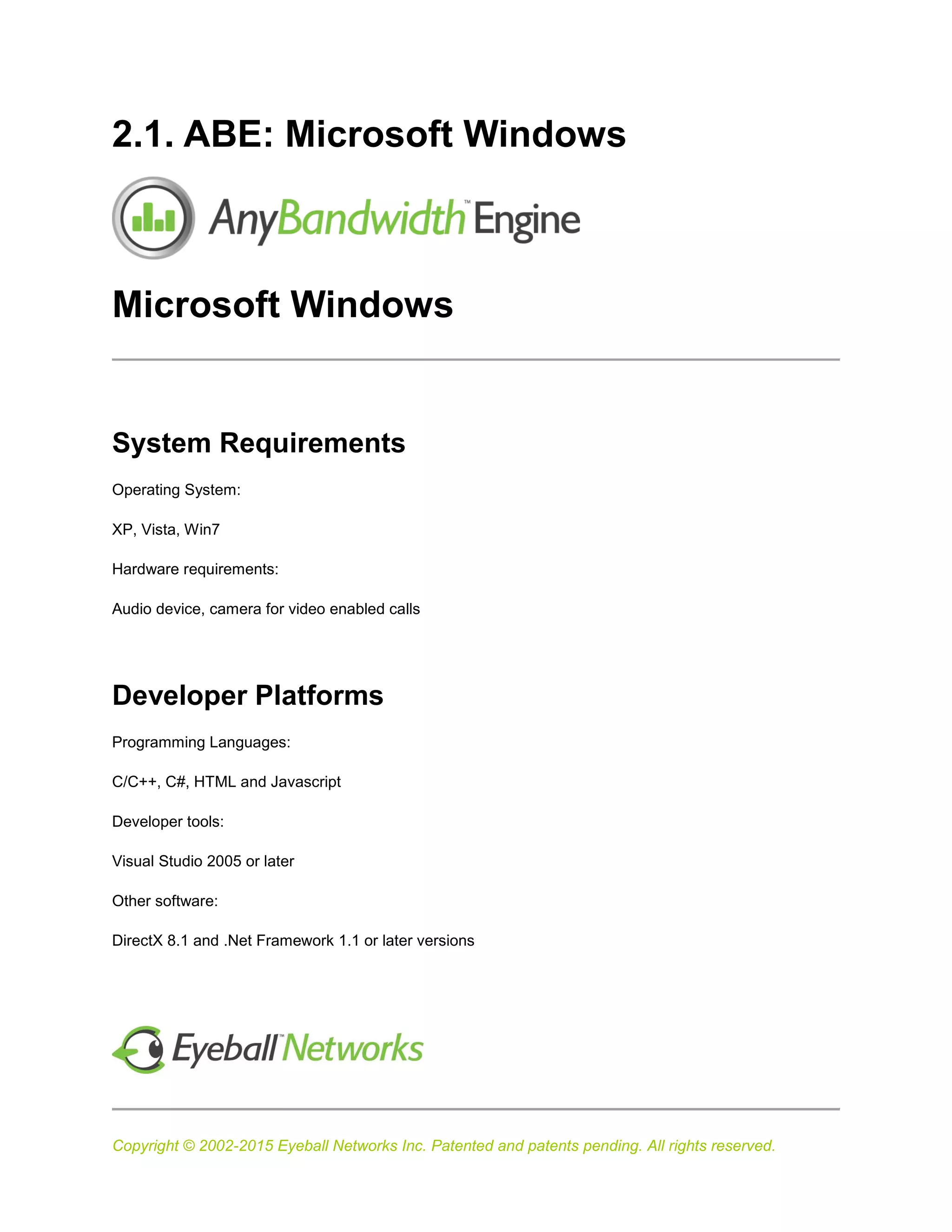 Copyright © 2002-2015 Eyeball Networks Inc. Patented and patents pending. All rights reserved.
2.1. ABE: Microsoft Windows
Microsoft Windows
System Requirements
Operating System:
XP, Vista, Win7
Hardware requirements:
Audio device, camera for video enabled calls
Developer Platforms
Programming Languages:
C/C++, C#, HTML and Javascript
Developer tools:
Visual Studio 2005 or later
Other software:
DirectX 8.1 and .Net Framework 1.1 or later versions
 