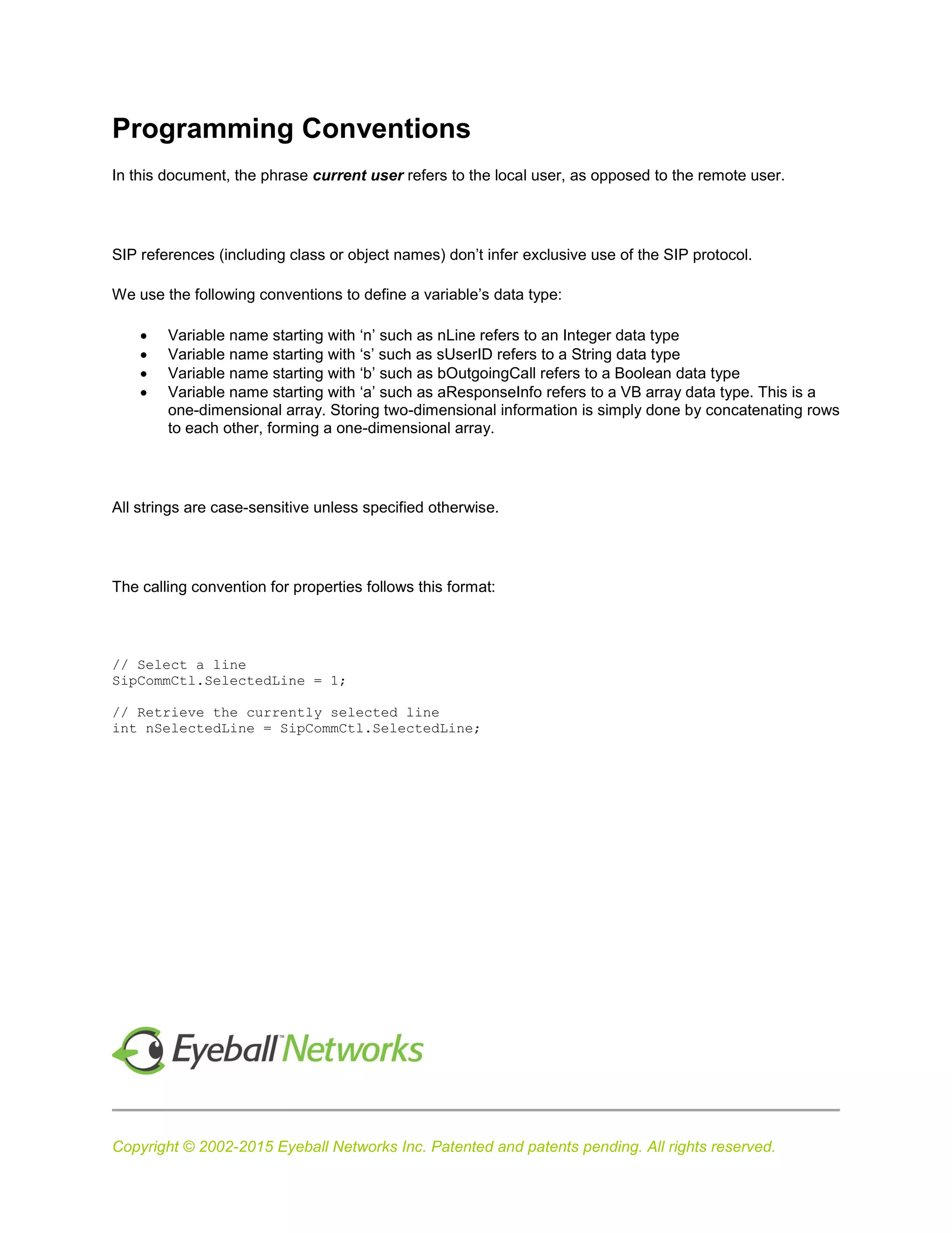 Copyright © 2002-2015 Eyeball Networks Inc. Patented and patents pending. All rights reserved.
Programming Conventions
In this document, the phrase current user refers to the local user, as opposed to the remote user.
SIP references (including class or object names) don’t infer exclusive use of the SIP protocol.
We use the following conventions to define a variable’s data type:
 Variable name starting with ‘n’ such as nLine refers to an Integer data type
 Variable name starting with ‘s’ such as sUserID refers to a String data type
 Variable name starting with ‘b’ such as bOutgoingCall refers to a Boolean data type
 Variable name starting with ‘a’ such as aResponseInfo refers to a VB array data type. This is a
one-dimensional array. Storing two-dimensional information is simply done by concatenating rows
to each other, forming a one-dimensional array.
All strings are case-sensitive unless specified otherwise.
The calling convention for properties follows this format:
// Select a line
SipCommCtl.SelectedLine = 1;
// Retrieve the currently selected line
int nSelectedLine = SipCommCtl.SelectedLine;
 