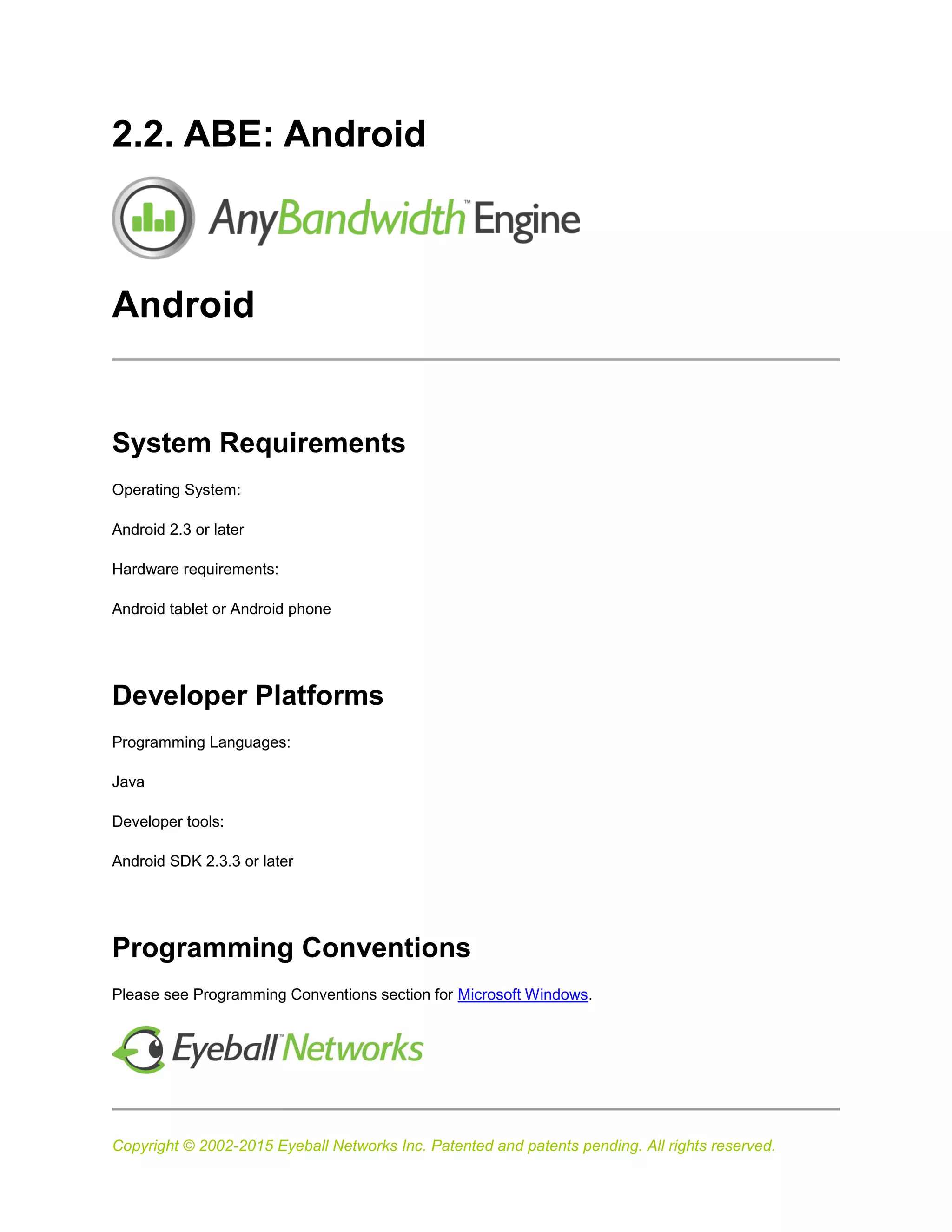 Copyright © 2002-2015 Eyeball Networks Inc. Patented and patents pending. All rights reserved.
2.2. ABE: Android
Android
System Requirements
Operating System:
Android 2.3 or later
Hardware requirements:
Android tablet or Android phone
Developer Platforms
Programming Languages:
Java
Developer tools:
Android SDK 2.3.3 or later
Programming Conventions
Please see Programming Conventions section for Microsoft Windows.
 