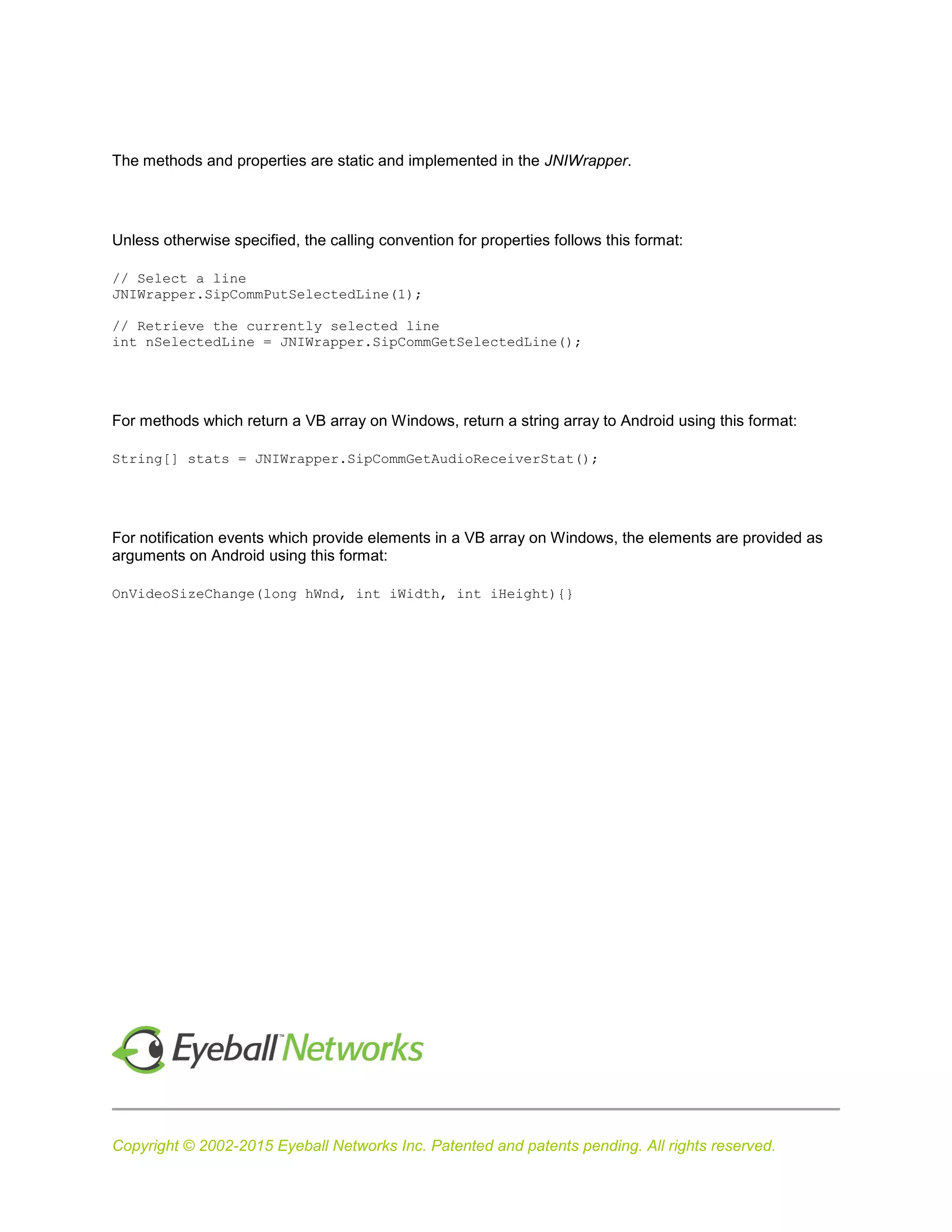 Copyright © 2002-2015 Eyeball Networks Inc. Patented and patents pending. All rights reserved.
The methods and properties are static and implemented in the JNIWrapper.
Unless otherwise specified, the calling convention for properties follows this format:
// Select a line
JNIWrapper.SipCommPutSelectedLine(1);
// Retrieve the currently selected line
int nSelectedLine = JNIWrapper.SipCommGetSelectedLine();
For methods which return a VB array on Windows, return a string array to Android using this format:
String[] stats = JNIWrapper.SipCommGetAudioReceiverStat();
For notification events which provide elements in a VB array on Windows, the elements are provided as
arguments on Android using this format:
OnVideoSizeChange(long hWnd, int iWidth, int iHeight){}
 