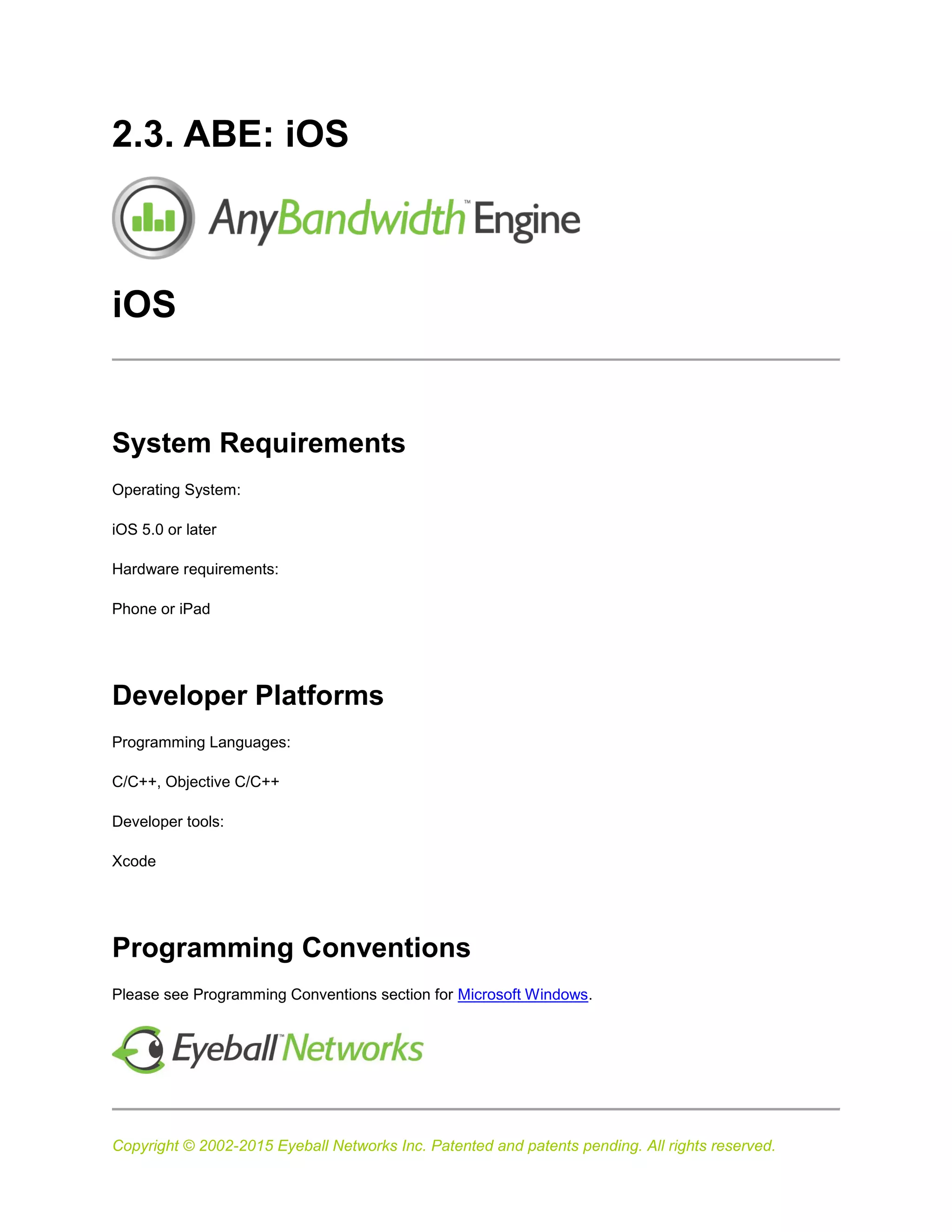 Copyright © 2002-2015 Eyeball Networks Inc. Patented and patents pending. All rights reserved.
2.3. ABE: iOS
iOS
System Requirements
Operating System:
iOS 5.0 or later
Hardware requirements:
Phone or iPad
Developer Platforms
Programming Languages:
C/C++, Objective C/C++
Developer tools:
Xcode
Programming Conventions
Please see Programming Conventions section for Microsoft Windows.
 
