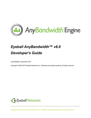 Copyright © 2002-2015 Eyeball Networks Inc. Patented and patents pending. All rights reserved.
Eyeball AnyBandwidth™ v8.0
Developer's Guide
Last Modified: November 2014
Copyright © 2002-2015 Eyeball Networks Inc. Patented and patents pending. All rights reserved.
 
