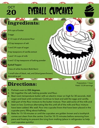 Ingredients:
3/4 cups of butter
3 eggs
2 1/2 cups of all purpose ﬂour
1/2 tsp teaspoon of salt
1 and 3/4 cups of sugar
3 tsp teaspoons of vanilla extract
1 and 1/4 cups of milk
2 and 1/2 tsp teaspoons of baking powder
Eyeball Topper:
1 box of white fondant (Bulk Barn)
1 small tube of black, red, and (blue/green/brown)
decorating gel
20
OCT
Directions:
1. Preheat oven to 350 degrees.
2. Stir together the salt, baking powder and flour.
3. Beat room temperature butter with an electric mixer on high for 30 seconds. Add
sugar and beat until combined. Continue to beat and add the eggs and vanilla.
4. Add part of the flour mixture to the butter mixture. Then add some of the milk and
beat on low. Continue alternating like this until all of the milk and flour mixture
have been added. Mix well. Pour into cupcake liners that have been placed in the
cupcake pans, filling about halfway.
5. Bake for 15-18 minutes or until the cupcakes are golden brown and a toothpick
comes out clean from the centre. Cool for 10-15 minutes before removing from
pans and frosting to prevent the icing from melting (place in refrigerator to help
cool cupcakes quickly).
Preparation: 1 hour
Yield: 12-24 servings
EYEBALL CUPCAKES
 
