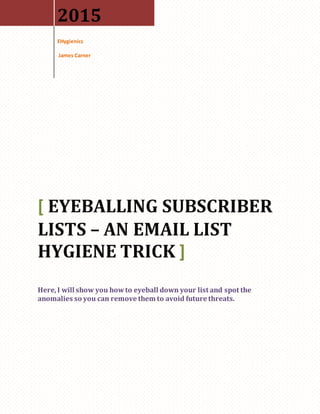 2015
EHygienics
James Carner
[ EYEBALLING SUBSCRIBER
LISTS – AN EMAIL LIST
HYGIENE TRICK ]
Here,I will show you howto eyeball down your list and spot the
anomalies so you can remove them to avoid future threats.
 