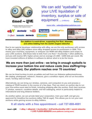 Due to our special developer relationship with eBay, we are the only auctioneer with access
to eBay and eBay (UK) bidders since eBay dropped access to auctioneers in 2008. This
means your inventory, equipment, or antiques can NOW add eBay bidders (and snipe) to
your LIVE auctions. Add those bids to bids from Live floor + AuctionZip + other platforms,
and you will receive 40% higher prices and an average of 2,000 - 5,000 bids per event. We
have invested millions of dollars in software to deliver what is to be the future.
We are more than just online - we bring in enough eyeballs to
increase your bottom line and reduce costs (less staffing/ring-
men). Our platform reaches over 70 countries!
We can be hired turnkey to pick up pallets and sell from our Alabama gallery/warehouse.
We catalog, photograph, research, measure, give a condition report, and run an live-online
event. Turnkey start to finish.
Alternatively, we can bring our strobes, cameras, and computers to you and process a
catalog at YOUR location in the course of a few days. Then we return on auction day to run
your live-online event start to finish, including shipping after the auction. Each item receives
11 photos, research, condition details, and full cataloging, which is particularly helpful to
international and long distance bidders.
As another option, we can private label your corporation, train your staff, and get you
approved for timedlive live auctions (eBay T&S & Legal). This allows you to run your own
auctions while gaining access to eBay bidders.
It all starts with a free appointment - call 727-808-4691
= eBay + eBay(uk) + AuctionZip + ArtFact/AuctionZip LIVE + social networks
+ LIVE FLOOR BIDDERS (more platforms coming soon)
Our platform is event-driven, supporting live floor, absentee,
and online bidding from the world's largest networks!
We can add “eyeballs” to
your LIVE liquidation of
inventory, surplus or sale of
equipment .. (millions)
Designated trademarks and brands are the
property of their respective owners.
more info: sales@estateroadshow.com
 