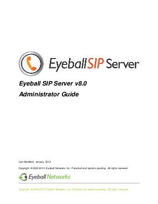 Copyright © 2002-2015 Eyeball Networks Inc. Patented and patents pending. All rights reserved.
Eyeball SIP Server v8.0
Administrator Guide
Last Modified: January 2013
Copyright © 2002-2013 Eyeball Networks Inc. Patented and patents pending. All rights reserved.
 