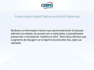 No Brasil, as informações indicam que aproximadamente 13 pessoas
aderiram ao método. De acordo com o relato delas, o procedimento
provoca dor e sensação de “espinho no olho”. Além disso, afirmam que
o pigmento da tatuagem sai na lágrima durante dois dias, após sua
aplicação.
Como surgiu Eyeball Tattoo ou Scleral Tattooing?
 