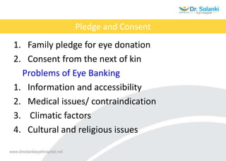 Pledge and Consent
1. Family pledge for eye donation
2. Consent from the next of kin
Problems of Eye Banking
1. Information and accessibility
2. Medical issues/ contraindication
3. Climatic factors
4. Cultural and religious issues
 