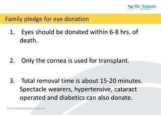 Family pledge for eye donation
1. Eyes should be donated within 6-8 hrs. of
death.
2. Only the cornea is used for transplant.
3. Total removal time is about 15-20 minutes.
Spectacle wearers, hypertensive, cataract
operated and diabetics can also donate.
 