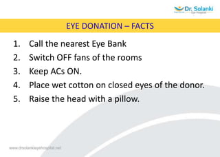 EYE DONATION – FACTS
1. Call the nearest Eye Bank
2. Switch OFF fans of the rooms
3. Keep ACs ON.
4. Place wet cotton on closed eyes of the donor.
5. Raise the head with a pillow.
 