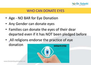 WHO CAN DONATE EYES
• Age - NO BAR for Eye Donation
• Any Gender can donate eyes
• Families can donate the eyes of their dear
departed even if it has NOT been pledged before
• All religions endorse the practice of eye
donation
 