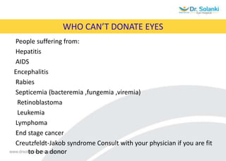 WHO CAN’T DONATE EYES
People suffering from:
Hepatitis
AIDS
Encephalitis
Rabies
Septicemia (bacteremia ,fungemia ,viremia)
Retinoblastoma
Leukemia
Lymphoma
End stage cancer
Creutzfeldt-Jakob syndrome Consult with your physician if you are fit
to be a donor
 