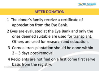 AFTER DONATION
1 The donor’s family receive a certificate of
appreciation from the Eye Bank.
2 Eyes are evaluated at the Eye Bank and only the
ones deemed suitable are used for transplant.
Others are used for research and education.
3 Corneal transplantation should be done within
2 – 3 days post-removal.
4 Recipients are notified on a first come first serve
basis from the registry.
 
