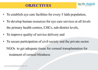 OBJECTIVES
• To establish eye care facilities for every 5 lakh population,
• To develop human resources for eye care services at all levels
the primary health centres, CHCs, sub-district levels,
• To improve quality of service delivery and
• To secure participation of civil society and the private sector.
NGOs to get adequate tissue for corneal transplantation for
treatment of corneal blindness
 