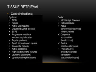 TISSUE RETRIEVAL
• Contraindications:
Systemic:
• AIDS
• Rabies
• Active viral hepatitis
• Creutzfeldt-Jakob disease
• SSPE
• Progressive multifocal
leukoenchephalopathy
• Reye’s syndrome
• Death from unknown causes
• Congenital Rubella
• Active septicemia
• High risk behavioral features
• Leukemia (blast form)
• Lymphoma/lymphosarcoma
Ocular:
• Intrinsic eye diseases
 Retinoblastoma
 Active
conjuctivitis,iritis,uveitis
,vitreitis,retinitis
 Congenital
abnormalities
(keratoconus)
 Central
opacities,pterygeum
• Prior refractive
procedures (radial
keratotomy
scar,lamellar inserts)
 
