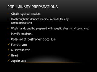 PRELIMINARY PREPARATIONS
• Obtain legal permission.
• Go through the donor’s medical records for any
contraindications.
• Wash hands and be prepared with aseptic dressing,draping etc.
• Identify the donor.
• Collection of postmortem blood:10ml
 Femoral vein
 Subclavian vein
 Heart
 Jugular vein
 