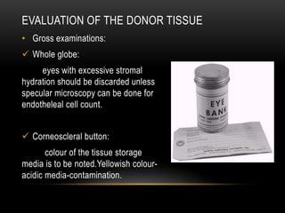EVALUATION OF THE DONOR TISSUE
• Gross examinations:
 Whole globe:
eyes with excessive stromal
hydration should be discarded unless
specular microscopy can be done for
endotheleal cell count.
 Corneoscleral button:
colour of the tissue storage
media is to be noted.Yellowish colour-
acidic media-contamination.
 