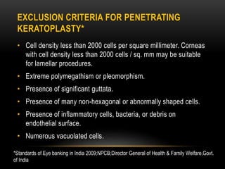EXCLUSION CRITERIA FOR PENETRATING
KERATOPLASTY*
• Cell density less than 2000 cells per square millimeter. Corneas
with cell density less than 2000 cells / sq. mm may be suitable
for lamellar procedures.
• Extreme polymegathism or pleomorphism.
• Presence of significant guttata.
• Presence of many non-hexagonal or abnormally shaped cells.
• Presence of inflammatory cells, bacteria, or debris on
endothelial surface.
• Numerous vacuolated cells.
*Standards of Eye banking in India 2009;NPCB;Director General of Health & Family Welfare,Govt.
of India
 