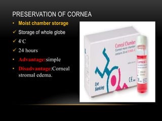 PRESERVATION OF CORNEA
• Moist chamber storage
 Storage of whole globe
 4◦C
 24 hours
• Advantage:simple
• Disadvantage:Corneal
stromal edema.
 