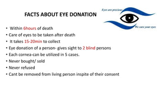 FACTS ABOUT EYE DONATION
• Within 6hours of death
• Care of eyes to be taken after death
• It takes 15-20min to collect
• Eye donation of a person- gives sight to 2 blind persons
• Each cornea-can be utilized in 5 cases.
• Never bought/ sold
• Never refused
• Cant be removed from living person inspite of their consent
 