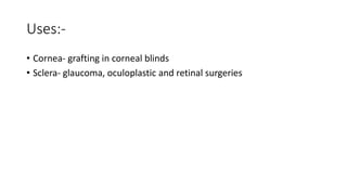 Uses:-
• Cornea- grafting in corneal blinds
• Sclera- glaucoma, oculoplastic and retinal surgeries
 