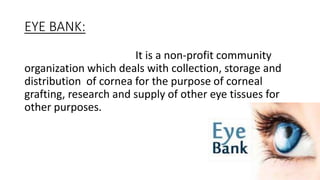 EYE BANK:
It is a non-profit community
organization which deals with collection, storage and
distribution of cornea for the purpose of corneal
grafting, research and supply of other eye tissues for
other purposes.
 