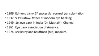 • 1906: Edmund zirm- 1st successful corneal transplantation
• 1937: V P Filatow- father of modern eye banking
• 1949- 1st eye bank in India (Dr. Muthaih)- Chennai
• 1961: Eye bank association of America.
• 1974- Mc karey and Kauffman (MK) medium.
 