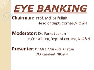 EYE BANKING
Chairman: Prof. Md. Saifullah
Head of dept. Cornea,NIO&H
Moderator: Dr. Farhat Jahan
Jr.Consultant,Dept.of cornea, NIO&H
Presenter: Dr.Mst. Maskura Khatun
DO Resident,NIO&H
 
