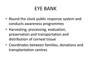 EYE BANK
• Round the clock public response system and
conducts awareness programmes
• Harvesting, processing, evaluation,
preservation and transportation and
distribution of corneal tissue
• Coordinates between families, donations and
transplantation centres
 