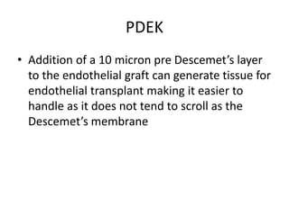 PDEK
• Addition of a 10 micron pre Descemet’s layer
to the endothelial graft can generate tissue for
endothelial transplant making it easier to
handle as it does not tend to scroll as the
Descemet’s membrane
 