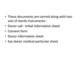 • These documents are carried along with two
sets of sterile instruments :
• Donor call : Initial information sheet
• Consent form
• Donor information sheet
• Eye donor medical particular sheet
 