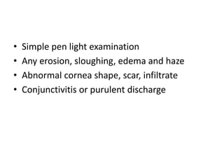 • Simple pen light examination
• Any erosion, sloughing, edema and haze
• Abnormal cornea shape, scar, infiltrate
• Conjunctivitis or purulent discharge
 