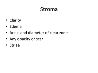 Stroma
• Clarity
• Edema
• Arcus and diameter of clear zone
• Any opacity or scar
• Striae
 