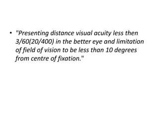• "Presenting distance visual acuity less then
3/60(20/400) in the better eye and limitation
of field of vision to be less than 10 degrees
from centre of fixation."
 